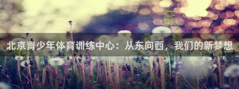 xc体育app官方网站：北京青少年体育训练中心：从东向西，我们的新梦想